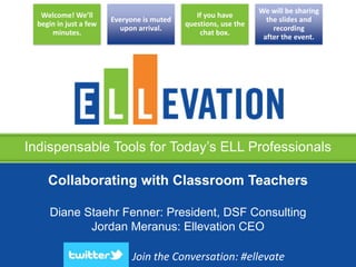Indispensable Tools for Today’s ELL Professionals
Welcome! We’ll
begin in just a few
minutes.
Everyone is muted
upon arrival.
If you have
questions, use the
chat box.
We will be sharing
the slides and
recording
after the event.
Collaborating with Classroom Teachers
Diane Staehr Fenner: President, DSF Consulting
Jordan Meranus: Ellevation CEO
Join the Conversation: #ellevate
 