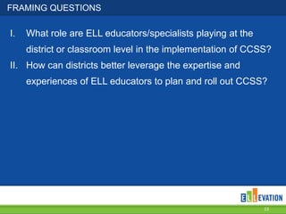 FRAMING QUESTIONS
I. What role are ELL educators/specialists playing at the
district or classroom level in the implementation of CCSS?
II. How can districts better leverage the expertise and
experiences of ELL educators to plan and roll out CCSS?
13
 