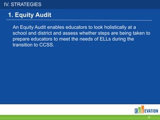IV. STRATEGIES
18
An Equity Audit enables educators to look holistically at a
school and district and assess whether steps are being taken to
prepare educators to meet the needs of ELLs during the
transition to CCSS.
1. Equity Audit
 