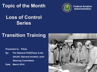 Topic of the Month

Loss of Control
Series
Transition Training
Presented to: Pilots
By:

The National FAASTeam & the
GAJSC (General Aviation Joint
Steering Committee)

Date: March 2014

Federal Aviation
Administration

 