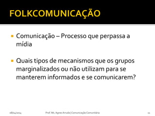  Comunicação – Processo que perpassa a
mídia
 Quais tipos de mecanismos que os grupos
marginalizados ou não utilizam para se
manterem informados e se comunicarem?
08/04/2014 Prof. Ms. Agnes Arruda | Comunicação Comunitária 11
 