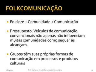  Folclore + Comunidade + Comunicação
 Pressuposto:Veículos de comunicação
convencionais não apenas não influenciam
muitas comunidades como sequer as
alcançam.
 Grupos têm suas próprias formas de
comunicação em processos e produtos
culturais
08/04/2014 Prof. Ms. Agnes Arruda | Comunicação Comunitária 12
 
