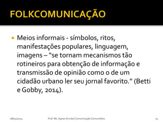  Meios informais - símbolos, ritos,
manifestações populares, linguagem,
imagens – “se tornam mecanismos tão
rotineiros para obtenção de informação e
transmissão de opinião como o de um
cidadão urbano ler seu jornal favorito.” (Betti
e Gobby, 2014).
08/04/2014 Prof. Ms. Agnes Arruda | Comunicação Comunitária 13
 