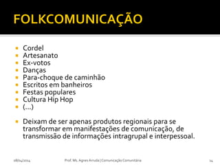  Cordel
 Artesanato
 Ex-votos
 Danças
 Para-choque de caminhão
 Escritos em banheiros
 Festas populares
 Cultura Hip Hop
 (...)
 Deixam de ser apenas produtos regionais para se
transformar em manifestações de comunicação, de
transmissão de informações intragrupal e interpessoal.
08/04/2014 Prof. Ms. Agnes Arruda | Comunicação Comunitária 14
 
