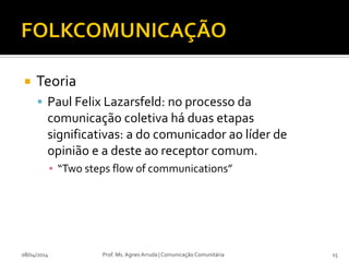  Teoria
 Paul Felix Lazarsfeld: no processo da
comunicação coletiva há duas etapas
significativas: a do comunicador ao líder de
opinião e a deste ao receptor comum.
▪ “Two steps flow of communications”
08/04/2014 Prof. Ms. Agnes Arruda | Comunicação Comunitária 15
 