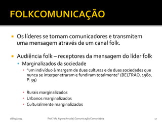  Os líderes se tornam comunicadores e transmitem
uma mensagem através de um canal folk.
 Audiência folk – receptores da mensagem do líder folk
 Marginalizados da sociedade
▪ “um indivíduo à margem de duas culturas e de duas sociedades que
nunca se interpenetraram e fundiram totalmente” (BELTRÃO, 1980,
P. 39)
▪ Rurais marginalizados
▪ Urbanos marginalizados
▪ Culturalmente marginalizados
08/04/2014 Prof. Ms. Agnes Arruda | Comunicação Comunitária 17
 