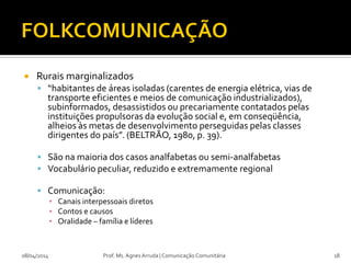  Rurais marginalizados
 “habitantes de áreas isoladas (carentes de energia elétrica, vias de
transporte eficientes e meios de comunicação industrializados),
subinformados, desassistidos ou precariamente contatados pelas
instituições propulsoras da evolução social e, em conseqüência,
alheios às metas de desenvolvimento perseguidas pelas classes
dirigentes do país”. (BELTRÃO, 1980, p. 39).
 São na maioria dos casos analfabetas ou semi-analfabetas
 Vocabulário peculiar, reduzido e extremamente regional
 Comunicação:
▪ Canais interpessoais diretos
▪ Contos e causos
▪ Oralidade – família e líderes
08/04/2014 Prof. Ms. Agnes Arruda | Comunicação Comunitária 18
 