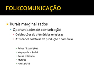  Rurais marginalizados
 Oportunidades de comunicação
▪ Celebrações de efemérides religiosas
▪ Atividades coletivas de produção e comércio
▪ Feiras / Exposições
▪ Vaquejada e Rodeio
▪ Catira e Xaxado
▪ Mutirão
▪ Artesanato
 