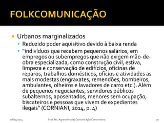  Urbanos marginalizados
 Reduzido poder aquisitivo devido à baixa renda
 “indivíduos que recebem pequenos salários, em
empregos ou subempregos que não exigem mão-de-
obra especializada, como construção civil, estiva,
limpeza e conservação de edifícios, oficinas de
reparos, trabalhos domésticos, ofícios e atividades as
mais modestas (engraxates, remendões, bombeiros,
ambulantes, olheiros e lavadores de carro etc.).Além
de pequenos negociantes, servidores públicos
subalternos, aposentados, menores sem ocupação,
biscateiros e pessoas que vivem de expedientes
ilegais” (CORNIANI, 2014, p. 4)
08/04/2014 Prof. Ms. Agnes Arruda | Comunicação Comunitária 20
 