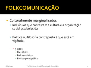  Culturalmente marginalizados
 Indivíduos que contestam a cultura e a organização
social estabelecida
 Política ou filosofia contraposta à que está em
vigência.
▪ 3 tipos:
▪ Messiânico
▪ Político-ativista
▪ Erótico-pornográfico
08/04/2014 Prof. Ms. Agnes Arruda | Comunicação Comunitária 23
 