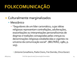  Culturalmente marginalizados
 Messiânico
▪ “Seguidores de um líder carismático, cujas idéias
religiosas representam contrafações, adulterações,
exacerbações ou interpretações personalíssimas de
dogmas e tradições consagradas pelas crenças ou
denominações religiosas estabelecidas e vigentes no
universo da comunicação social”. (BELTRÃO, 1980, p.
103).
▪ (Antonio Conselheiro, Padre Cícero, Frei Damião, Chico Xavier)
08/04/2014 Prof. Ms. Agnes Arruda | Comunicação Comunitária 24
 