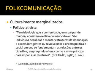  Culturalmente marginalizados
 Político-ativista
▪ “Tem ideologia que a comunidade, em sua grande
maioria, considera exótica ou insuportável. São
indivíduos decididos a manter estruturas de dominação
e opressão vigentes ou revolucionar a ordem política e
social em que se fundamentam as relações entre os
cidadãos, empregando a força como a arma principal
para impor suas diretrizes”. (BELTRÃO, 1980, p. 104).
▪ (Lampião,Zumbi dos Palmares)
08/04/2014 Prof. Ms. Agnes Arruda | Comunicação Comunitária 25
 