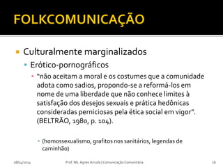  Culturalmente marginalizados
 Erótico-pornográficos
▪ “não aceitam a moral e os costumes que a comunidade
adota como sadios, propondo-se a reformá-los em
nome de uma liberdade que não conhece limites à
satisfação dos desejos sexuais e prática hedônicas
consideradas perniciosas pela ética social em vigor”.
(BELTRÃO, 1980, p. 104).
▪ (homossexualismo, grafitos nos sanitários, legendas de
caminhão)
08/04/2014 Prof. Ms. Agnes Arruda | Comunicação Comunitária 26
 