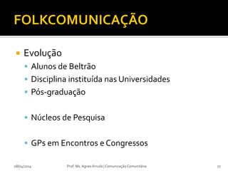  Evolução
 Alunos de Beltrão
 Disciplina instituída nas Universidades
 Pós-graduação
 Núcleos de Pesquisa
 GPs em Encontros e Congressos
08/04/2014 Prof. Ms. Agnes Arruda | Comunicação Comunitária 27
 