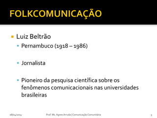  Luiz Beltrão
 Pernambuco (1918 – 1986)
 Jornalista
 Pioneiro da pesquisa científica sobre os
fenômenos comunicacionais nas universidades
brasileiras
08/04/2014 Prof. Ms. Agnes Arruda | Comunicação Comunitária 3
 