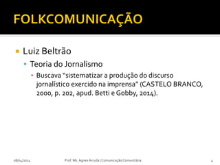  Luiz Beltrão
 Teoria do Jornalismo
▪ Buscava “sistematizar a produção do discurso
jornalístico exercido na imprensa” (CASTELO BRANCO,
2000, p. 202, apud. Betti e Gobby, 2014).
08/04/2014 Prof. Ms. Agnes Arruda | Comunicação Comunitária 4
 