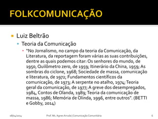  Luiz Beltrão
 Teoria da Comunicação
▪ “No Jornalismo, no campo da teoria da Comunicação, da
Literatura, da reportagem foram várias as suas contribuições,
dentre as quais podemos citar: Os senhores do mundo, de
1950, Quilômetro zero, de 1959; Itinerário da China, 1959; As
sombras do ciclone, 1968; Sociedade de massa, comunicação
e literatura, de 1972; Fundamentos científicos da
comunicação, de 1973; A serpente no atalho, 1974;Teoria
geral da comunicação, de 1977; A greve dos desempregados,
1984, Contos de Olanda, 1989;Teoria da comunicação de
massa, 1986; Memória de Olinda, 1996, entre outros”. (BETTI
e Gobby, 2014)
08/04/2014 Prof. Ms. Agnes Arruda | Comunicação Comunitária 6
 