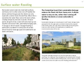 Surface water flooding
10
Sustainable drainage can include green roofs,8 water storage tanks,
paving that lets through water, and drains that lead to unpaved
areas where water can soak away. Features like ponds and green
areas can often enhance the appearance, livability and
environmental value of the site.
The public drainage network can also be improved to reduce
overflows. For example, flow management to spread water through
the network, and flood-water holding tanks, such as those currently
under construction to tackle recurrent flooding at Maida Vale.9
Rain water cannot soak into most built surfaces,
and heavy rain in urban areas runs off rapidly into
drains and local low ground. But drains can only
cope with a certain level of water flow. When this is
exceeded, the water flows across the land surface,
creating temporary streams or ponds. At lower
points along the drain, water will come back up out
of grilles and access holes, potentially bringing with
it sewage or other hazards. Sewage flooding is
particularly a problem in some parts of London
where Victorian drainage systems handle both rain
water and waste.
The Committee heard that sustainable drainage
reduces the flood risk from heavy rain: it allows
water to stay on-site, rather than running off
quickly into drains or areas vulnerable to
flooding.
 