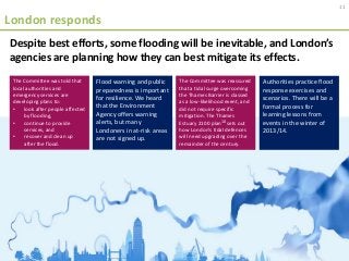 London responds
Despite best efforts, some flooding will be inevitable, and London’s
agencies are planning how they can best mitigate its effects.
The Committee was told that
local authorities and
emergency services are
developing plans to:
• look after people affected
by flooding,
• continue to provide
services, and
• recover and clean up
after the flood.
Flood warning and public
preparedness is important
for resilience. We heard
that the Environment
Agency offers warning
alerts, but many
Londoners in at-risk areas
are not signed up.
The Committee was reassured
that a tidal surge overcoming
the Thames Barrier is classed
as a low-likelihood event, and
did not require specific
mitigation. The Thames
Estuary 2100 plan10 sets out
how London’s tidal defences
will need upgrading over the
remainder of the century.
Authorities practice flood
response exercises and
scenarios. There will be a
formal process for
learning lessons from
events in the winter of
2013/14.
11
 