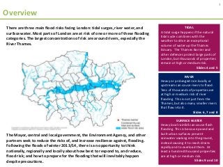 Overview
There are three main flood risks facing London: tidal surges, river water, and
surface water. Most parts of London are at risk of one or more of these flooding
categories. The largest concentrations of risk are around rivers, especially the
River Thames.
TIDAL
A tidal surge happens if the natural
tidal cycle combines with the
weather to drive an exceptional
volume of water up the Thames
Estuary. The Thames Barrier and
other defences protect large parts of
London, but thousands of properties
remain at high or medium risk.
Slides 4 and 5
RIVER
Heavy or prolonged rain locally or
upstream can cause rivers to flood.
Tens of thousands of properties are
at high or medium risk of river
flooding. This is not just from the
Thames, but also many smaller rivers
that flow into it.
Slides 6, 7 and 8
SURFACE WATER
Heavy local rainfall can cause flash
flooding. This is because paved and
built urban surfaces prevent
rainwater soaking into the ground,
instead causing it to reach drains
rapidly and to overload them. At
least a hundred thousand properties
are at high or medium risk.
Slides 9 and 10
3
The Mayor, central and local government, the Environment Agency, and other
partners seek to reduce the risks of, and increase resilience against, flooding.
Following the floods of winter 2013/14, there is an opportunity to think
nationally, regionally and locally about how best to respond to, and reduce,
flood risk; and how to prepare for the flooding that will inevitably happen
despite precautions.
 