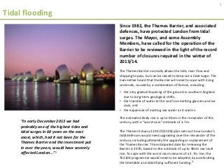 Tidal flooding
Since 1982, the Thames Barrier, and associated
defences, have protected London from tidal
surges. The Mayor, and some Assembly
Members, have called for the operation of the
Barrier to be reviewed in the light of the record
number of closures required in the winter of
2013/14.
The Thames Barrier normally allows the tide, river flow and
shipping to pass, but can be raised to keep out a tidal surge. The
Committee heard that the Barrier will need to cope with rising
sea levels, caused by a combination of factors, including:
• the very gradual lowering of the ground in southern England
due to long-term geological shifts,
• the transfer of water to the sea from melting glaciers and ice
caps, and
• the expansion of existing sea water as it warms.
The estimated likely rise is up to 90cm in the remainder of this
century, with a “worst-case” estimate of 2.7m.
The Thames Estuary 2100 (TE2100) plan sets out how London’s
tidal defences would need upgrading over the remainder of the
century, including ultimately the upgrading or replacement of
the Thames Barrier. The anticipated date for renewing the
Barrier is 2070, based on the estimate of up to 90cm sea level
rise. To cope with the worst case scenario of a 2.7m rise, the
TE2100 programme would need to be adapted, by accelerating
the timetable and identifying sufficient funding.3
“In early December 2013 we had
probably one of the highest tides and
tidal surges in 60 years on the east
coast, which, had it not been for the
Thames Barrier and the investment put
in over the years, would have severely
affected London...”2
5
 