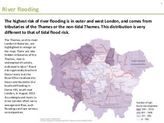 River flooding
The Thames, and its main
London tributaries, are
highlighted in orange on
the map. There are also
hidden tributaries of the
Thames, now in
underground tunnels,
indicated in blue.4 Flood
risk is generally low from
these rivers; but the
River Effra is believed to
have contributed to the
localised flooding in
Herne Hill, south east
London, in August 2013.
As underground rivers in
inner London often carry
sewage overflow, such
flooding can have serious
consequences.
6
The highest risk of river flooding is in outer and west London, and comes from
tributaries of the Thames or the non-tidal Thames. This distribution is very
different to that of tidal flood risk.
 