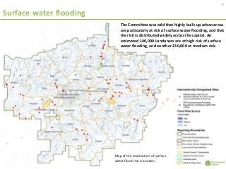 Surface water flooding
9
Map of the distribution of surface
water flood risk in London.
The Committee was told that highly built-up urban areas
are particularly at risk of surface water flooding, and that
the risk is distributed widely across the capital. An
estimated 140,000 Londoners are at high risk of surface
water flooding, and another 230,000 at medium risk.
 