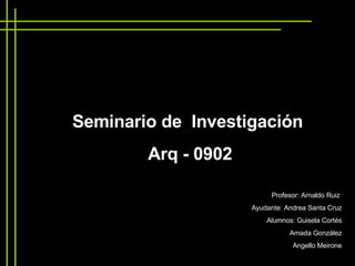 Seminario de  Investigación  Arq - 0902 Profesor: Arnaldo Ruiz  Ayudante: Andrea Santa Cruz Alumnos: Guisela Cortés Amada González Angello Meirone 