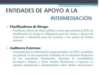 ENTIDADES DE APOYO A LA
                                   INTERMEDIACIÓN
• Clasificadoras de Riesgo:
  ▫ Clasifican valores de oferta pública y otros que autorice la SVS. La
    clasificación de riesgo es obligatoria para los bonos y efectos de
    comercio y voluntaria para las acciones y las cuotas de fondos
    mutuos.

• Auditores Externos:
  ▫ Constatan que la información proporcionada a la SVS y al público
    en general, es una expresión verdadera de la situación financiera
    de las sociedades fiscalizadas. Examina la contabilidad,
    inventario, balance y otros estados financieros y expresar su
    opinión profesional e independiente sobre dichos documentos.
 