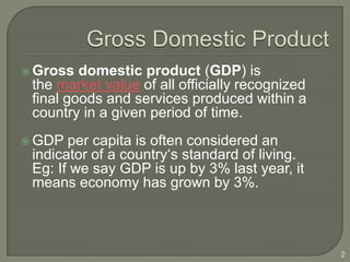 Gross  domestic product (GDP) is
 the market value of all officially recognized
 final goods and services produced within a
 country in a given period of time.
 GDP  per capita is often considered an
 indicator of a country‘s standard of living.
 Eg: If we say GDP is up by 3% last year, it
 means economy has grown by 3%.



                                                 2
 