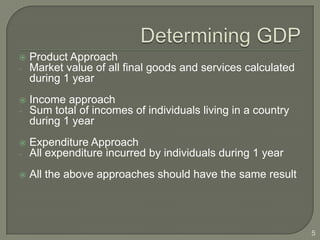    Product Approach
-   Market value of all final goods and services calculated
    during 1 year
   Income approach
-   Sum total of incomes of individuals living in a country
    during 1 year
   Expenditure Approach
-   All expenditure incurred by individuals during 1 year
   All the above approaches should have the same result




                                                              5
 
