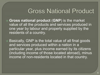    Gross national product (GNP) is the market
    value of all the products and services produced in
    one year by labour and property supplied by the
    residents of a country.

   Basically, GNP is the total value of all final goods
    and services produced within a nation in a
    particular year, plus income earned by its citizens
    (including income of those located abroad), minus
    income of non-residents located in that country.



                                                           6
 