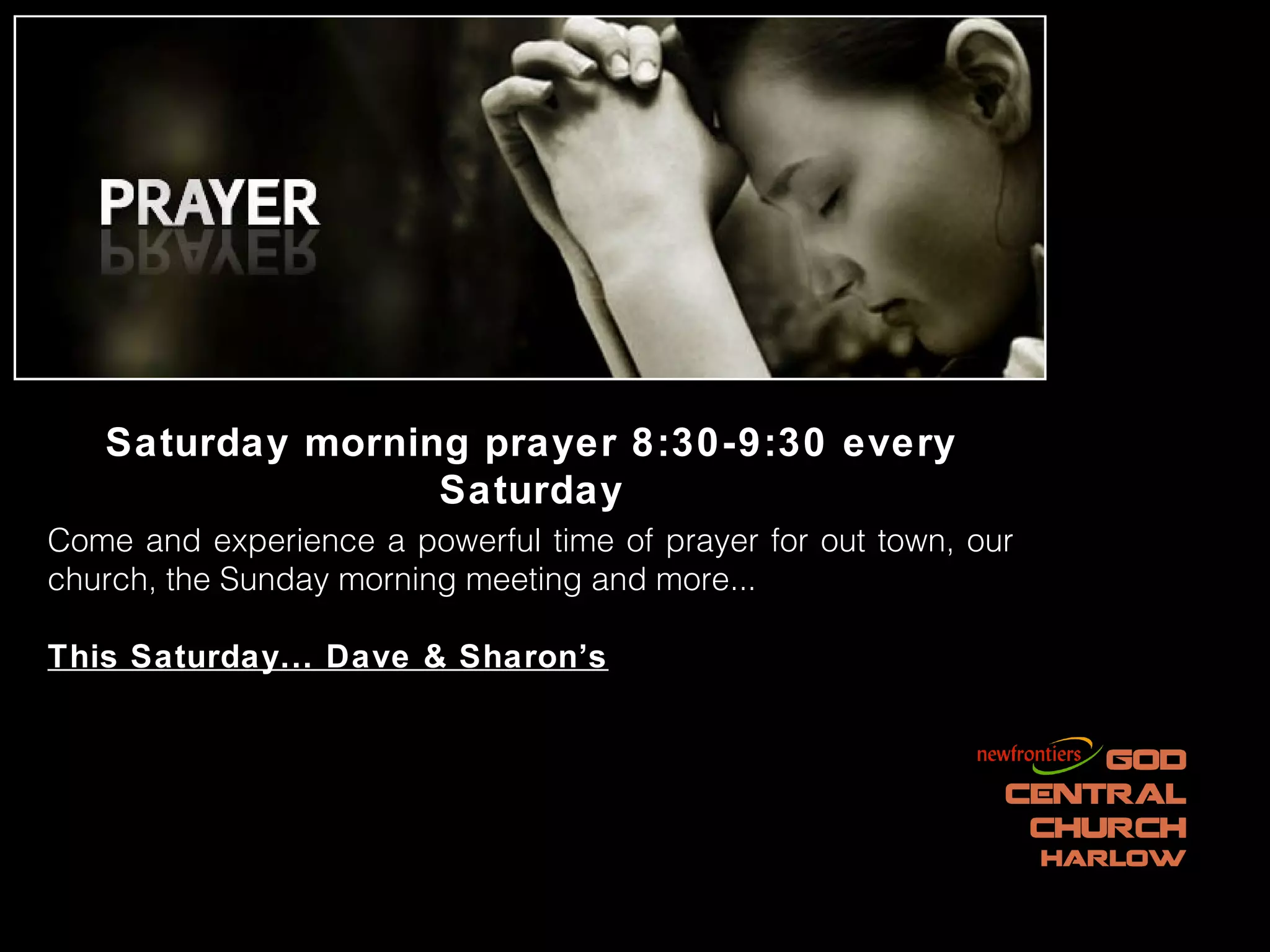 Saturday morning prayer 8:30-9:30 every
                  Saturday
Come and experience a powerful time of prayer for out town, our
church, the Sunday morning meeting and more...

This Saturday... Dave & Sharon’s
 