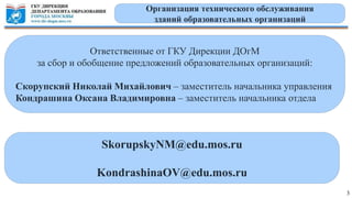3
Организация технического обслуживания
зданий образовательных организаций
Ответственные от ГКУ Дирекции ДОгМ
за сбор и обобщение предложений образовательных организаций:
Скорупский Николай Михайлович – заместитель начальника управления
Кондрашина Оксана Владимировна – заместитель начальника отдела
SkorupskyNM@edu.mos.ru
KondrashinaOV@edu.mos.ru
 