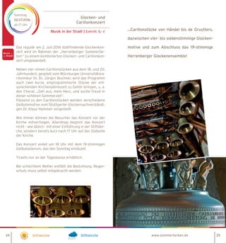 Glocken- und
Carillonkonzert
Musik in der Stadt | Eintritt: 5,- €
Samstag
02.07.2016
ab 17 Uhr
Stiftskirche Stiftskirche
Das regulär am 2. Juli 2016 stattfindende Glockenkon-
zert wird im Rahmen der „Herrenberger Sommerfar-
ben“ zu einem kombinierten Glocken- und Carillonkon-
zert umgewandelt.
Neben vier reinen Carillonstücken aus dem 18. und 20.
Jahrhundert, gespielt vom Würzburger Universitätsca-
rillonneur Dr. Dr. Jürgen Buchner, wird das Programm
auch zwei kurze, einprogrammierte Stücke der ent-
sprechenden Kirchenjahreszeit zu Gehör bringen, u. a.
den Choral: „Geh aus, mein Herz, und suche Freud in
dieser schönen Sommerzeit“.
Passend zu den Carillonstücken werden verschiedene
Geläutemotive vom Stuttgarter Glockensachverständi-
gen Dr. Klaus Hammer vorgestellt.
Wie immer können die Besucher das Konzert vor der
Kirche mitverfolgen. Allerdings beginnt das Konzert
nicht – wie üblich - mit einer Einführung in der Stiftskir-
che, sondern bereits kurz nach 17 Uhr auf der Südseite
der Kirche.
Das Konzert endet um 18 Uhr mit dem 19-stimmigen
Geläuteplenum, das den Sonntag einläutet.
Tickets nur an der Tageskasse erhältlich.
Bei schlechtem Wetter entfällt die Bestuhlung. Regen-
schutz muss selbst mitgebracht werden.
www.sommerfarben.de24 25
...Carillonstücke von Händel bis de Gruytters,
dazwischen vier- bis siebenstimmige Glocken-
motive und zum Abschluss das 19-stimmige
Herrenberger Glockenensemble!
 