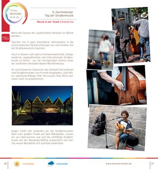 5. Herrenberger
Tag der Straßenmusik
Musik in der Stadt | Eintritt frei
Freitag
08.07.2016
ab 16 Uhr
Innenstadt Innenstadt
Wenn die Gassen der zauberhaften Altstadt zur Bühne
werden…
Tauchen Sie in ganz besonderer Atmosphäre in die
verschiedensten Musikrichtungen ein und erleben Sie
die Straßenkonzerte hautnah.
Auch in diesem Jahr gibt es temperamentvolle, ruhige,
moderne, ungewöhnliche und internationale Straßen-
musik zu hören - vor der einzigartigen Kulisse einer
der schönsten Altstädte Baden-Württembergs.
An verschiedenen Spielorten der Altstadt Herrenbergs
sind Straßenmusiker von Format eingeladen, Latin Mu-
sic, spanische Klänge, Folk, Percussion, Pop, Rock und
vieles mehr zu präsentieren.
Gegen 21:00 Uhr erwarten wir die Straßenmusiker
dann zum großen Finale auf dem Marktplatz. Lassen
wir uns überraschen, wie sich die vielfältige Straßen-
musik auf der Markplatz-Bühne präsentiert und wel-
che neuen Musikstile sich spontan entwickeln.
www.sommerfarben.de26 27
 