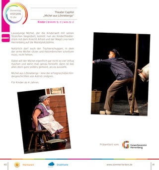 Theater Capitol
„Michel aus Lönneberga“
Kinder | Eintritt: 5,- € / erm. 3,- €
Marktplatz Stadthalle
Donnerstag
07.07.2016
15 Uhr
Präsentiert vom:
40 41www.sommerfarben.de
Lausejunge Michel, der die Kinderwelt mit seinen
Streichen begeistert, kommt nun als Kindertheater-
stück mit dem Knecht Alfred und der Magd Lina nach
Herrenberg auf die Marktplatzbühne.
Natürlich darf auch der Tischlerschuppen, in dem
der arme Michel sitzen und Holzmännchen schnitzen
muss, nicht fehlen.
Dabei will der Michel eigentlich gar nicht so viel Unfug
machen und wenn man genau hinsieht, dann ist das
alles doch ganz anders gemeint, als es aussieht.
Michel aus Lönneberga – eine der erfolgreichsten Kin-
dergeschichten von Astrid Lindgren.
Für Kinder ab 4 Jahren.
 