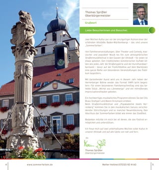 Thomas Sprißler
Oberbürgermeister
Liebe Besucherinnen und Besucher,
4 www.sommerfarben.de 5
zwei Wochen Kultur pur vor der einzigartigen Kulisse einer der
schönsten Altstädte Baden-Württembergs – das sind unsere
„Sommerfarben“.
Von Familienveranstaltungen, über Theater und Comedy, klas-
sischer und populärer Musik bis hin zum atmosphärischen
Straßenmusikfestival in den Gassen der Altstadt – für jeden ist
etwas geboten. Den traditionellen künstlerischen Auftakt bil-
den wie jedes Jahr die Straßengalerie und der Kunsthandwer-
kermarkt – bevor auf der Freilichtbühne auf dem Marktplatz
eine ganze Reihe von besonderen Veranstaltungen das Publi-
kum begeistern.
Mit darstellender Kunst wird uns in diesem Jahr neben der
Herrenberger Bühne wieder das Format SWR1 lacht begeis-
tern. Für einen besonderen Familiennachmittag sind das be-
liebte Stück „Michel aus Lönneberga“ und ein mitreißendes
Improvisationstheater geboten.
Ein hochwertiges musikalisches Programm können Sie bei City
Brass Stuttgart und Maren Kroymann erleben.
Beim Straßenmusikfestival und „Popakademie meets Her-
renberg“ kommen Sie in den musikalischen Genuss verschie-
denster Stilrichtungen und so mancher Neuentdeckung. Den
Abschluss der Sommerfarben bildet wie immer das Stadtfest.
Bedanken möchte ich mich bei all denen, die das Festival er-
möglichen und unterstützen.
Ich freue mich auf zwei unterhaltsame Wochen voller Kultur in
unserer Altstadt und auf alle Gäste von nah und fern.
Ihr
Thomas Sprißler
Oberbürgermeister
Wetter-Hotline (07032) 92 41 60
 