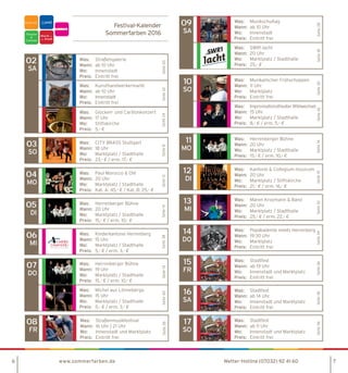6 www.sommerfarben.de 7
Festival-Kalender
Sommerfarben 2016
Was:	Straßengalerie
Wann:	 ab 10 Uhr
Wo:	Innenstadt
Preis:	 Eintritt frei
Was:	Kunsthandwerkermarkt
Wann:	 ab 10 Uhr
Wo:	Innenstadt
Preis:	 Eintritt frei
Seite22Seite20
02
SA
Was:	 Glocken- und Carillonkonzert
Wann:	 17 Uhr
Wo:	Stiftskirche
Preis:	 5,- €
Seite24
Was:	 CITY BRASS Stuttgart
Wann:	 18 Uhr
Wo:	 Marktplatz / Stadthalle
Preis:	 23,- € / erm. 17,- €
Seite8
03
SO
Was:	 Paul Morocco  Olé
Wann:	 20 Uhr
Wo:	 Marktplatz / Stadthalle
Preis:	 Kat. A: 45,- € / Kat. B: 25,- €
Seite12
04
MO
Was:	 Kinderkantorei Herrenberg
Wann:	 15 Uhr
Wo:	 Marktplatz / Stadthalle
Preis:	 5,- € / erm. 3,- €
Seite38
06
MI
Was:	 Musikalischer Frühschoppen
Wann:	 11 Uhr
Wo:	Marktplatz
Preis:	 Eintritt frei
Was:	 Improvisationstheater Wildwechsel
Wann:	 15 Uhr
Wo:	 Marktplatz / Stadthalle
Preis:	 8,- € / erm. 5,- €
Seite30Seite42
10
SO
Was:	 Popakademie meets Herrenberg
Wann:	 19:30 Uhr
Wo:	Marktplatz
Preis:	 Eintritt frei
Seite34
14
DO
Was:	Stadtfest
Wann:	 ab 19 Uhr
Wo:	 Innenstadt und Marktplatz
Preis:	 Eintritt frei
Seite36
15
FR
Was:	Stadtfest
Wann:	 ab 14 Uhr
Wo:	 Innenstadt und Marktplatz
Preis:	 Eintritt frei
Seite36
16
SA
Was:	Stadtfest
Wann:	 ab 11 Uhr
Wo:	 Innenstadt und Marktplatz
Preis:	 Eintritt frei
Seite36
17
SO
Was:	Straßenmusikfestival
Wann:	 16 Uhr | 21 Uhr
Wo:	 Innenstadt und Marktplatz
Preis:	 Eintritt frei
Seite26
08
FR
Was:	 Maren Kroymann  Band
Wann:	 20 Uhr
Wo:	 Marktplatz / Stadthalle
Preis:	25,- € / erm. 22,- €
Seite32
13
MI
Was:	 Herrenberger Bühne
Wann:	 19 Uhr
Wo:	 Marktplatz / Stadthalle
Preis:	 15,- € / erm. 10,- €
Was:	 Michel aus Lönneberga
Wann:	 15 Uhr
Wo:	 Marktplatz / Stadthalle
Preis:	 5,- € / erm. 3,- €
Seite14Seite40
07
DO
Was:	 Kantorei  Collegium musicum
Wann:	 20 Uhr
Wo:	 Marktplatz / Stiftskirche
Preis:	 21,- € / erm. 16,- €
Seite10
12
DI
Was:	 Herrenberger Bühne
Wann:	 20 Uhr
Wo:	 Marktplatz / Stadthalle
Preis:	 15,- € / erm. 10,- €
Seite14
11
MO
Was:	 Herrenberger Bühne
Wann:	 20 Uhr
Wo:	 Marktplatz / Stadthalle
Preis:	 15,- € / erm. 10,- €
Seite14
05
DI
Was:	Musikschultag
Wann:	 ab 10 Uhr
Wo:	Innenstadt
Preis:	 Eintritt frei
Was:	 SWR1 lacht
Wann:	 20 Uhr
Wo:	 Marktplatz / Stadthalle
Preis:	 25,- €
Seite28Seite18
09
SA
Wetter-Hotline (07032) 92 41 60
F
 