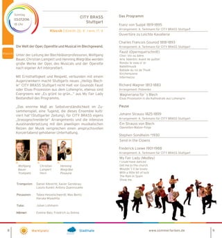 8 9
CITY BRASS
Stuttgart
Klassik | Eintritt: 23,- € / erm. 17,- €
Sonntag
03.07.2016
18 Uhr
Marktplatz Stadthalle
Das Programm
Franz von Suppé 1819-1895
Arrangement: A. Tarkmann für CITY BRASS Stuttgart
Ouvertüre zu Leichte Kavallerie
Charles Francois Gounod 1818-1893
Arrangement: A. Tarkmann für CITY BRASS Stuttgart
Faust (Opernquerschnitt)
Chor: Vin ou bière
Arie Valentin: Avant de quitter
Rondo: le veau d´or
Ballettmusik
Ballade du roi de Thulé
Kirchenszene
Intermezzo
Richard Wagner 1813-1883
Arrangement: Poteenko
Wagneriana für´s Blech
Elsas Prozession in die Kathedrale aus Lohengrin
Pause
Johann Strauss 1825-1899
Arrangement: A. Tarkmann für CITY BRASS Stuttgart
Ein Strauss von Blech
Operetten-Walzer-Folge
Stephen Sondheim *1930
Send in the Clowns
Frederick Loewe 1901-1988
Arrangement: A. Tarkmann für CITY BRASS Stuttgart
My Fair Lady (Medley)
I could have danced
Get me to the church
Wouldn´t it be lovely
With a little bit of luck
The Rain in Spain
Show me
www.sommerfarben.de
Die Welt der Oper, Operette und Musical im Blechgewand.
Unter der Leitung der Blechbläserprofessoren, Wolfgang
Bauer, Christian Lampert und Henning Wiegräbe werden
große Werke der Oper, des Musicals und der Operette
nach eigener Art interpretiert.
Mit Ernsthaftigkeit und Respekt, verbunden mit einem
Augenzwinkern macht Stuttgarts neues „Heiligs Blech-
le“ CITY BRASS Stuttgart nicht Halt vor Gounods Faust
oder Elsas Prozession aus dem Lohengrin, ebenso sind
Evergreens wie „Es grünt so grün…“ aus My Fair Lady
Bestandteil des Programms.
„Das enorme Maß an Selbstverständlichkeit im Zu-
sammenspiel, eine Tugend, die dieses Ensemble kulti-
viert hat“(Stuttgarter Zeitung), für CITY BRASS eigens
„brassgeschneiderte“ Arrangements und die intensive
Auseinandersetzung mit den jeweiligen musikalischen
Reizen der Musik versprechen einen anspruchsvollen
Konzertabend gehobener Unterhaltung.
Leitung:	
Wolfgang 	 Christian	 Henning
Bauer	 Lampert	Wiegräbe
Trompete	Horn	 Posaune
Trompeten: 	 Daniel Albrecht; Xavier Genderau;
	 Laszlo Kunkli; Antony Quennouelle
		
Posaunen:	 Tabea Hesselschwerdt; Max Bentz;
	 Haruka Miyashita
Tuba:	 Julian Lohmann				
	 Eveline Balz; Friedrich zu Dohna
 
