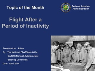 Presented to: Pilots
By: The National FAASTeam & the
GAJSC (General Aviation Joint
Steering Committee)
Date: April 2014
Federal Aviation
AdministrationTopic of the Month
Flight After a
Period of Inactivity
 