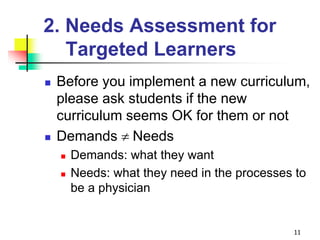 2. Needs Assessment for
Targeted Learners
 Before you implement a new curriculum,
please ask students if the new
curriculum seems OK for them or not
 Demands Needs
 Demands: what they want
 Needs: what they need in the processes to
be a physician
11
 