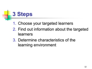 3 Steps
1. Choose your targeted learners
2. Find out information about the targeted
learners
3. Determine characteristics of the
learning environment
12
 