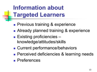 Information about
Targeted Learners
 Previous training & experience
 Already planned training & experience
 Existing proficiencies –
knowledge/attitudes/skills
 Current performance/behaviors
 Perceived deficiencies & learning needs
 Preferences
13
 