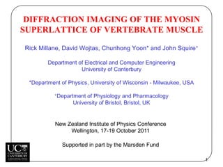 DIFFRACTION IMAGING OF THE MYOSIN
SUPERLATTICE OF VERTEBRATE MUSCLE

Rick Millane, David Wojtas, Chunhong Yoon* and John Squire+

        Department of Electrical and Computer Engineering
                    University of Canterbury

 *Department of Physics, University of Wisconsin - Milwaukee, USA

          +Department  of Physiology and Pharmacology
                  University of Bristol, Bristol, UK


           New Zealand Institute of Physics Conference
                Wellington, 17-19 October 2011

             Supported in part by the Marsden Fund

                                                                    1
 