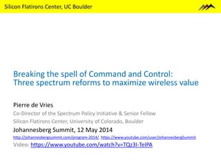 Silicon Flatirons Center, UC Boulder
Breaking the spell of Command and Control:
Three spectrum reforms to maximize wireless value
Pierre de Vries
Co-Director of the Spectrum Policy Initiative & Senior Fellow
Silicon Flatirons Center, University of Colorado, Boulder
Johannesberg Summit, 12 May 2014
http://johannesbergsummit.com/program-2014/, https://www.youtube.com/user/JohannesbergSummit
Video: https://www.youtube.com/watch?v=TQz3I-TeIPA
 