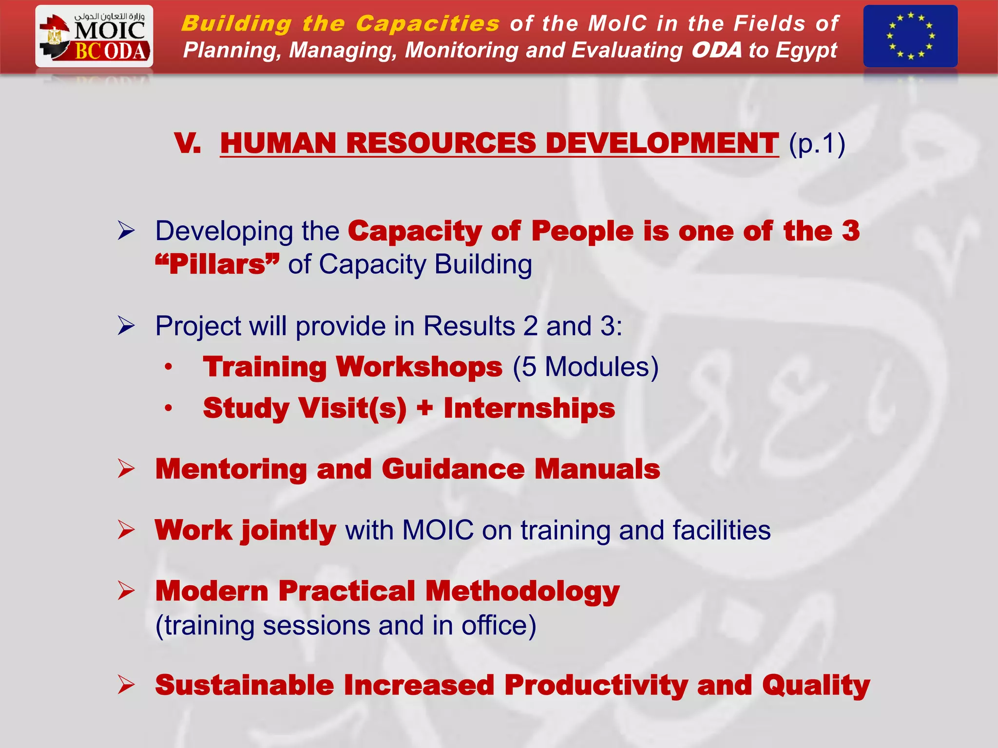 V. HUMAN RESOURCES DEVELOPMENT (p.1)
 Developing the Capacity of People is one of the 3
“Pillars” of Capacity Building
 Project will provide in Results 2 and 3:
• Training Workshops (5 Modules)
• Study Visit(s) + Internships
 Mentoring and Guidance Manuals
 Work jointly with MOIC on training and facilities
 Modern Practical Methodology
(training sessions and in office)
 Sustainable Increased Productivity and Quality
Building the Capacities of the MoIC in the Fields of
Planning, Managing, Monitoring and Evaluating ODA to Egypt
 