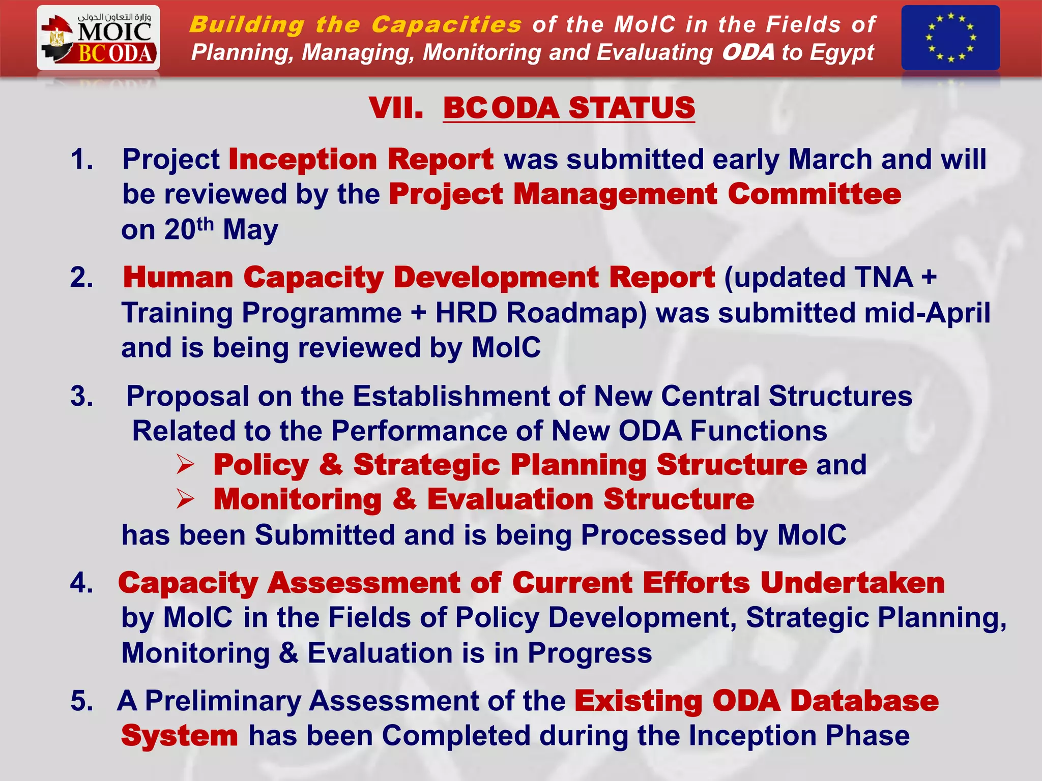 VII. BCODA STATUS
1. Project Inception Report was submitted early March and will
be reviewed by the Project Management Committee
on 20th May
2. Human Capacity Development Report (updated TNA +
Training Programme + HRD Roadmap) was submitted mid-April
and is being reviewed by MoIC
3. Proposal on the Establishment of New Central Structures
Related to the Performance of New ODA Functions
 Policy & Strategic Planning Structure and
 Monitoring & Evaluation Structure
has been Submitted and is being Processed by MoIC
4. Capacity Assessment of Current Efforts Undertaken
by MoIC in the Fields of Policy Development, Strategic Planning,
Monitoring & Evaluation is in Progress
5. A Preliminary Assessment of the Existing ODA Database
System has been Completed during the Inception Phase
Building the Capacities of the MoIC in the Fields of
Planning, Managing, Monitoring and Evaluating ODA to Egypt
 