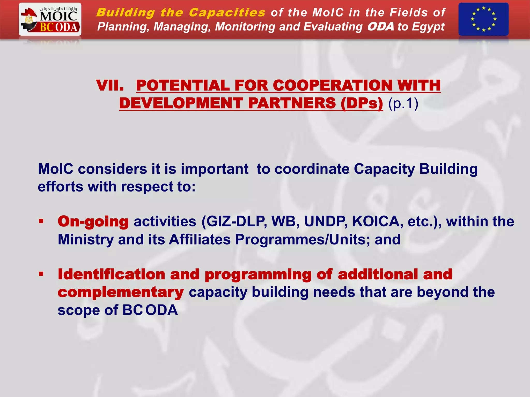 VII. POTENTIAL FOR COOPERATION WITH
DEVELOPMENT PARTNERS (DPs) (p.1)
MoIC considers it is important to coordinate Capacity Building
efforts with respect to:
 On-going activities (GIZ-DLP, WB, UNDP, KOICA, etc.), within the
Ministry and its Affiliates Programmes/Units; and
 Identification and programming of additional and
complementary capacity building needs that are beyond the
scope of BCODA
Building the Capacities of the MoIC in the Fields of
Planning, Managing, Monitoring and Evaluating ODA to Egypt
 