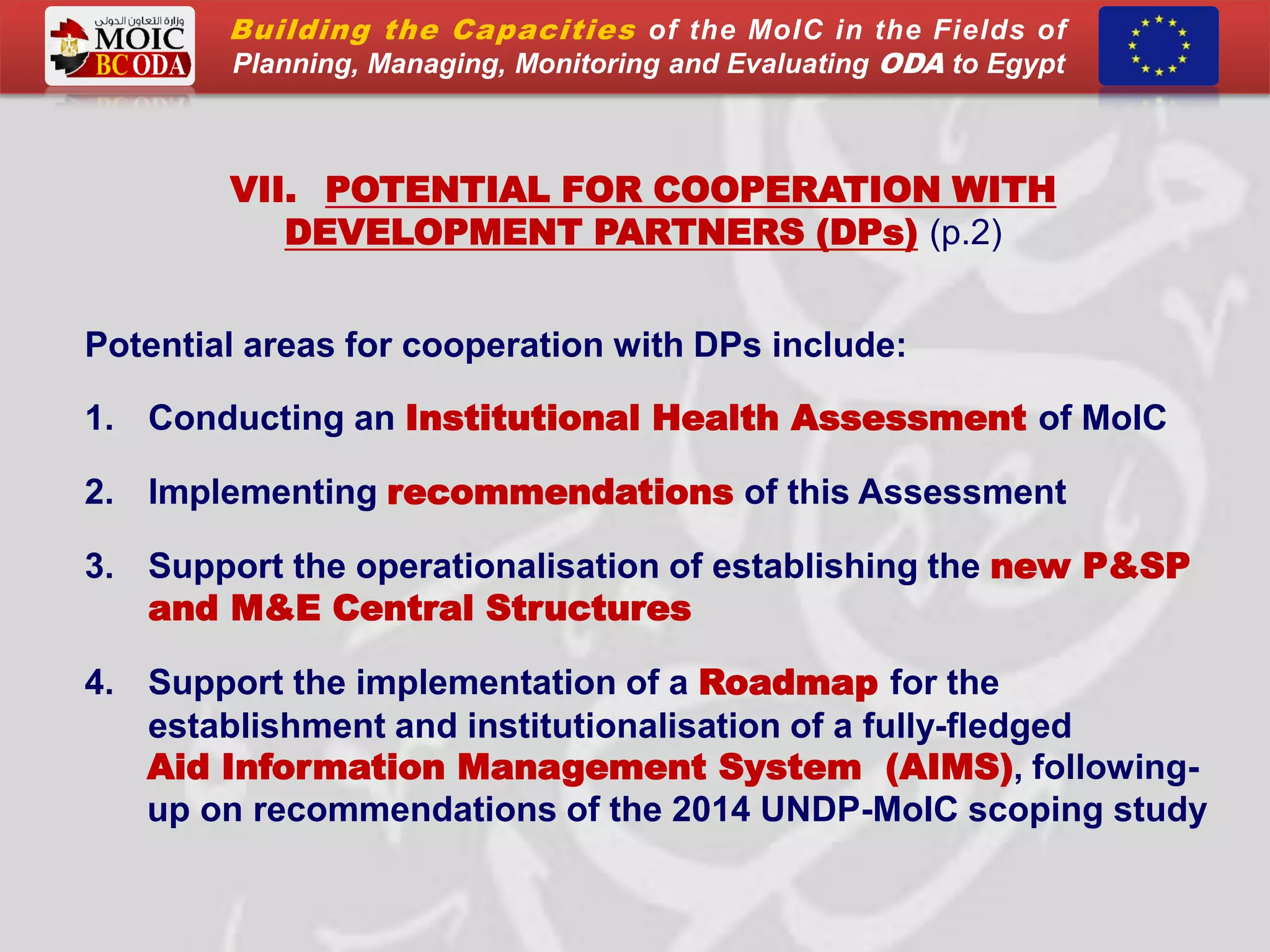 VII. POTENTIAL FOR COOPERATION WITH
DEVELOPMENT PARTNERS (DPs) (p.2)
Potential areas for cooperation with DPs include:
1. Conducting an Institutional Health Assessment of MoIC
2. Implementing recommendations of this Assessment
3. Support the operationalisation of establishing the new P&SP
and M&E Central Structures
4. Support the implementation of a Roadmap for the
establishment and institutionalisation of a fully-fledged
Aid Information Management System (AIMS), following-
up on recommendations of the 2014 UNDP-MoIC scoping study
Building the Capacities of the MoIC in the Fields of
Planning, Managing, Monitoring and Evaluating ODA to Egypt
 